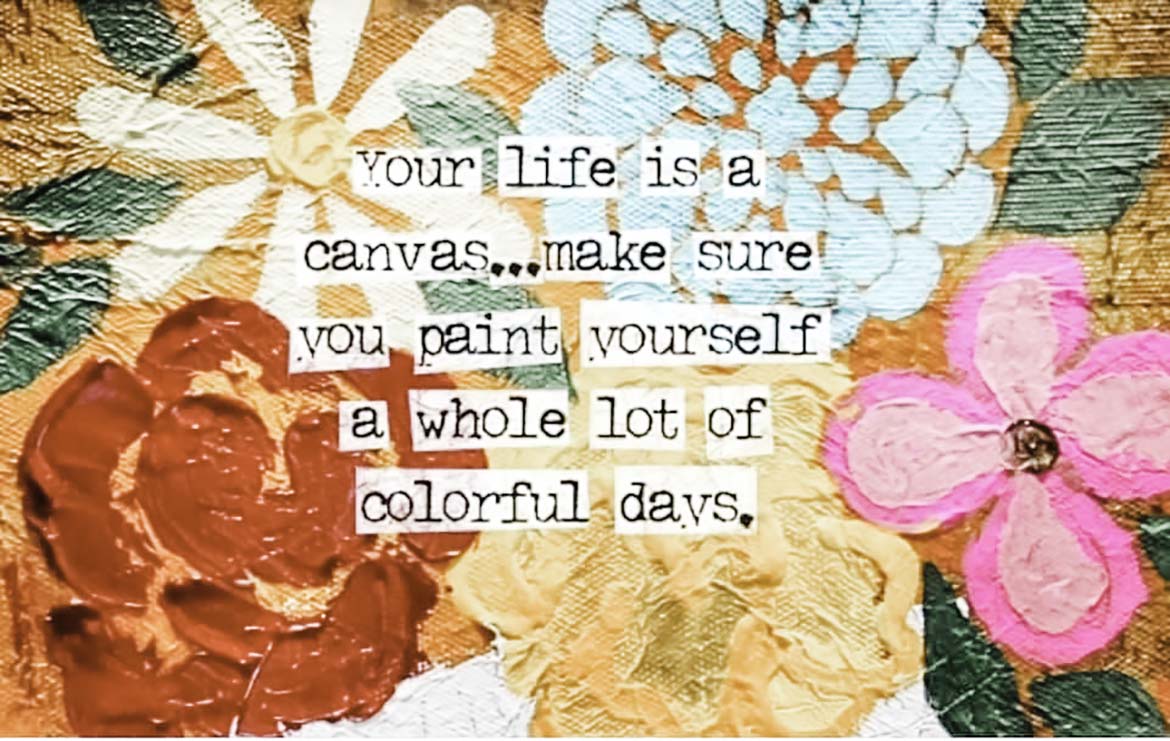 Vivid and colorful painted flowers are the backdrop to the saying: Your life is a canvas...make sure you paint yourself a whole lot of colorful days.